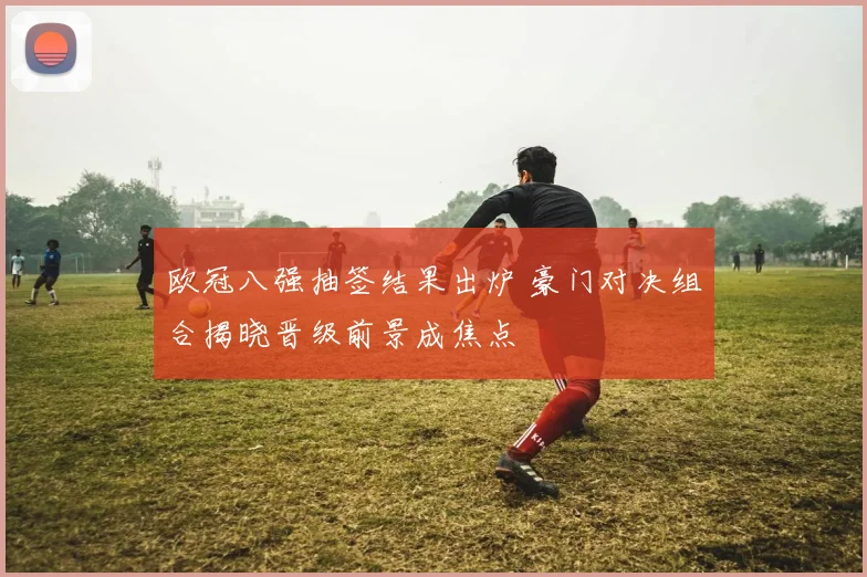 欧冠八强抽签结果出炉 豪门对决组合揭晓晋级前景成焦点