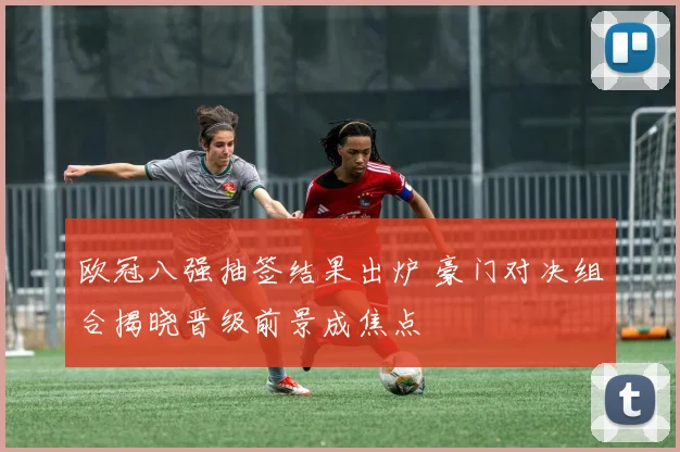 欧冠八强抽签结果出炉 豪门对决组合揭晓晋级前景成焦点