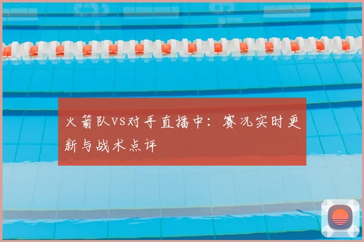 火箭队vs对手直播中：赛况实时更新与战术点评