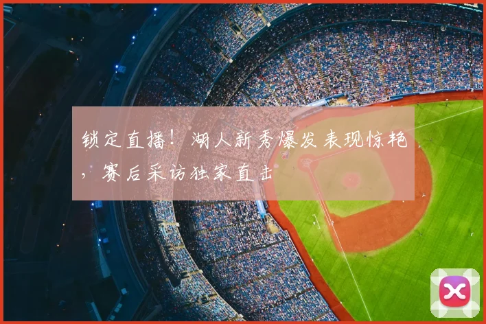 锁定直播!湖人新秀爆发表现惊艳,赛后采访独家直击