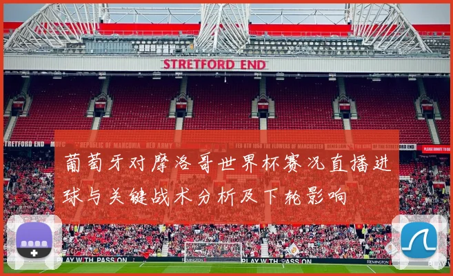 葡萄牙对摩洛哥世界杯赛况直播进球与关键战术分析及下轮影响