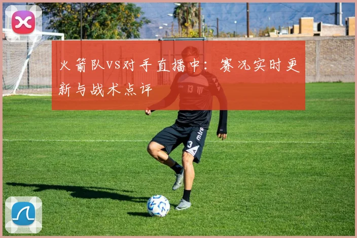 火箭队vs对手直播中：赛况实时更新与战术点评